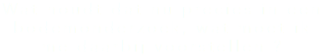 Wat houdt dat nu precies in een bodemonderzoek, wat moet ik me daarbij voorstellen ?