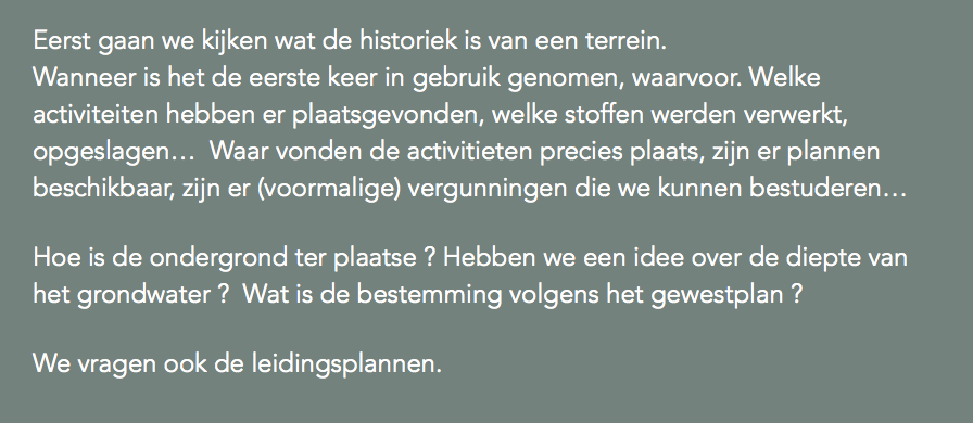 Eerst gaan we kijken wat de historiek is van een terrein.  Wanneer is het de eerste keer in gebruik genomen, waarvoor. Welke activiteiten hebben er plaatsgevonden, welke stoffen werden verwerkt, opgeslagen… Waar vonden de activitieten precies plaats, zijn er plannen beschikbaar, zijn er (voormalige) vergunningen die we kunnen bestuderen… Hoe is de ondergrond ter plaatse ? Hebben we een idee over de diepte van het grondwater ? Wat is de bestemming volgens het gewestplan ? We vragen ook de leidingsplannen.