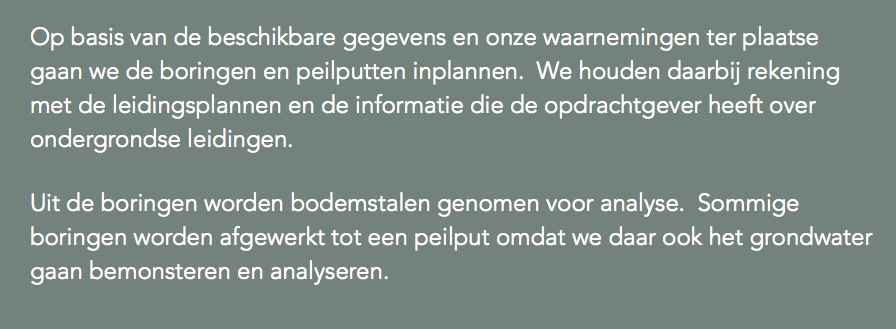 Op basis van de beschikbare gegevens en onze waarnemingen ter plaatse gaan we de boringen en peilputten inplannen. We houden daarbij rekening met de leidingsplannen en de informatie die de opdrachtgever heeft over ondergrondse leidingen. Uit de boringen worden bodemstalen genomen voor analyse. Sommige boringen worden afgewerkt tot een peilput omdat we daar ook het grondwater gaan bemonsteren en analyseren.