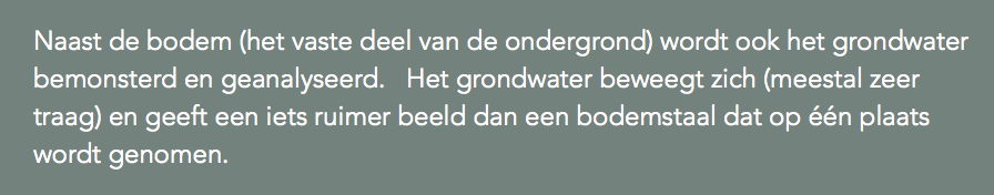 Naast de bodem (het vaste deel van de ondergrond) wordt ook het grondwater bemonsterd en geanalyseerd. Het grondwater beweegt zich (meestal zeer traag) en geeft een iets ruimer beeld dan een bodemstaal dat op één plaats wordt genomen. 