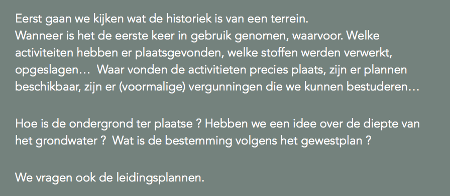 Eerst gaan we kijken wat de historiek is van een terrein.  Wanneer is het de eerste keer in gebruik genomen, waarvoor. Welke activiteiten hebben er plaatsgevonden, welke stoffen werden verwerkt, opgeslagen… Waar vonden de activitieten precies plaats, zijn er plannen beschikbaar, zijn er (voormalige) vergunningen die we kunnen bestuderen… Hoe is de ondergrond ter plaatse ? Hebben we een idee over de diepte van het grondwater ? Wat is de bestemming volgens het gewestplan ? We vragen ook de leidingsplannen.